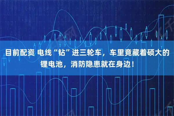 目前配资 电线“钻”进三轮车，车里竟藏着硕大的锂电池，消防隐患就在身边！