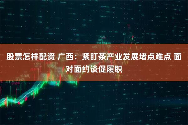 股票怎样配资 广西：紧盯茶产业发展堵点难点 面对面约谈促履职