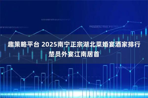 趣策略平台 2025南宁正宗湖北菜婚宴酒家排行楚员外宴江南居首