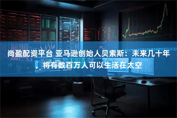 尚盈配资平台 亚马逊创始人贝索斯：未来几十年，将有数百万人可以生活在太空