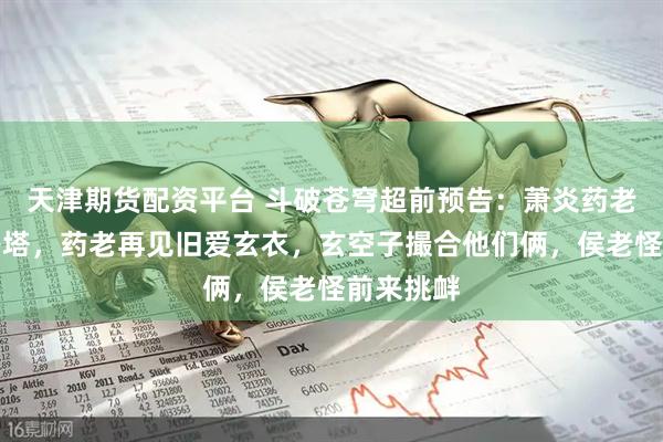 天津期货配资平台 斗破苍穹超前预告：萧炎药老邀请小丹塔，药老再见旧爱玄衣，玄空子撮合他们俩，侯老怪前来挑衅