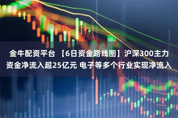 金牛配资平台 【6日资金路线图】沪深300主力资金净流入超25亿元 电子等多个行业实现净流入