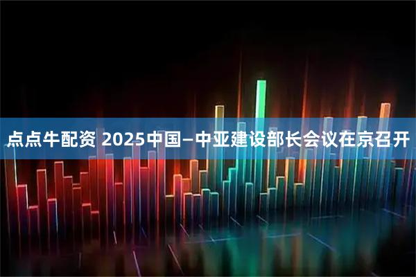 点点牛配资 2025中国—中亚建设部长会议在京召开