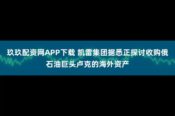 玖玖配资网APP下载 凯雷集团据悉正探讨收购俄石油巨头卢克的海外资产