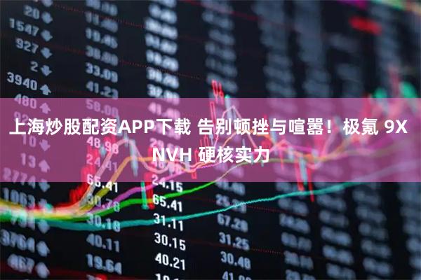 上海炒股配资APP下载 告别顿挫与喧嚣！极氪 9X NVH 硬核实力