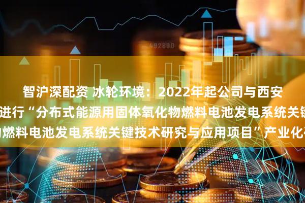 智沪深配资 冰轮环境：2022年起公司与西安交通大学科研团队合作进行“分布式能源用固体氧化物燃料电池发电系统关键技术研究与应用项目”产业化研究