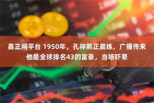 嘉正网平台 1950年，孔祥熙正晨练，广播传来他是全球排名43的富豪，当场吓晕