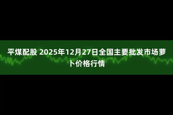 平煤配股 2025年12月27日全国主要批发市场萝卜价格行情