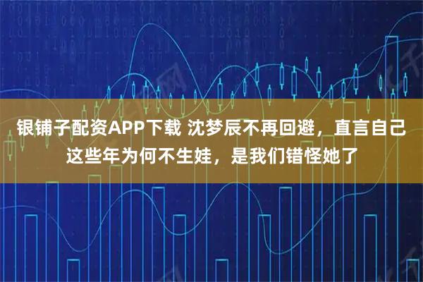 银铺子配资APP下载 沈梦辰不再回避，直言自己这些年为何不生娃，是我们错怪她了