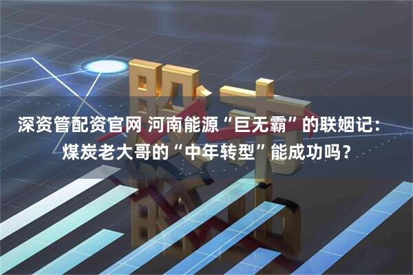 深资管配资官网 河南能源“巨无霸”的联姻记： 煤炭老大哥的“中年转型”能成功吗？