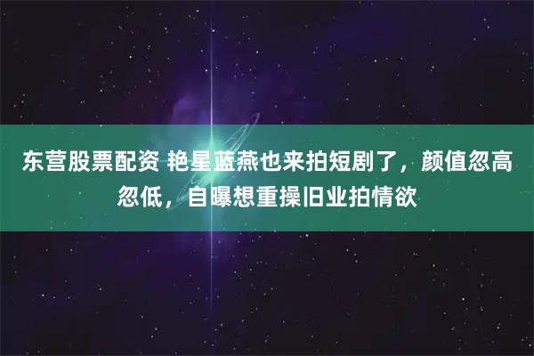 东营股票配资 艳星蓝燕也来拍短剧了，颜值忽高忽低，自曝想重操旧业拍情欲
