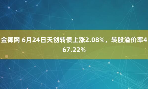 金御网 6月24日天创转债上涨2.08%，转股溢价率467.22%