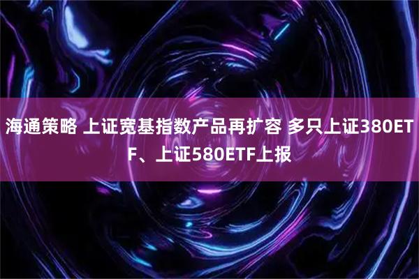 海通策略 上证宽基指数产品再扩容 多只上证380ETF、上证580ETF上报