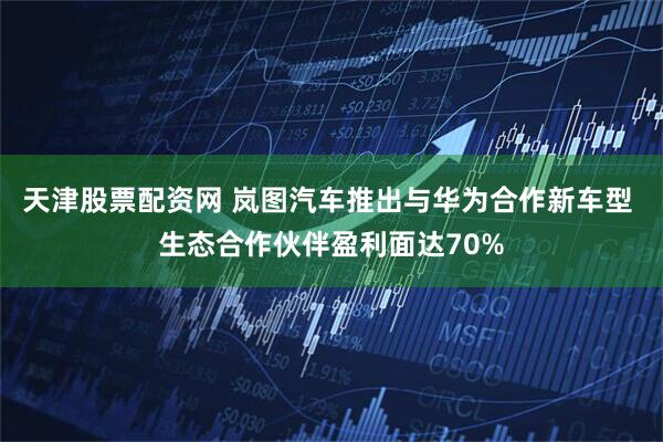 天津股票配资网 岚图汽车推出与华为合作新车型 生态合作伙伴盈利面达70%