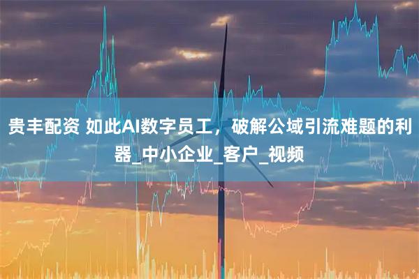 贵丰配资 如此AI数字员工，破解公域引流难题的利器_中小企业_客户_视频