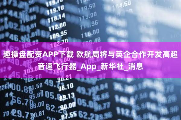 趣操盘配资APP下载 欧航局将与英企合作开发高超音速飞行器_App_新华社_消息