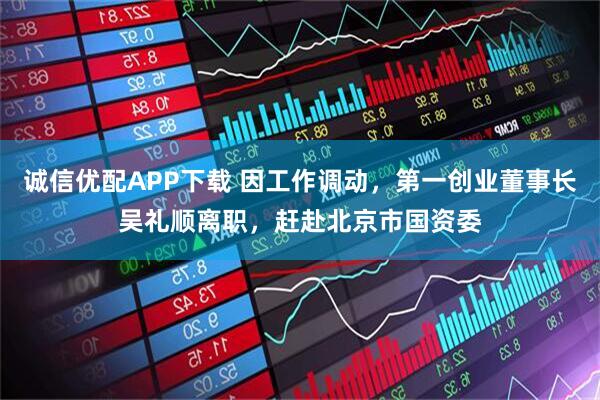 诚信优配APP下载 因工作调动，第一创业董事长吴礼顺离职，赶赴北京市国资委