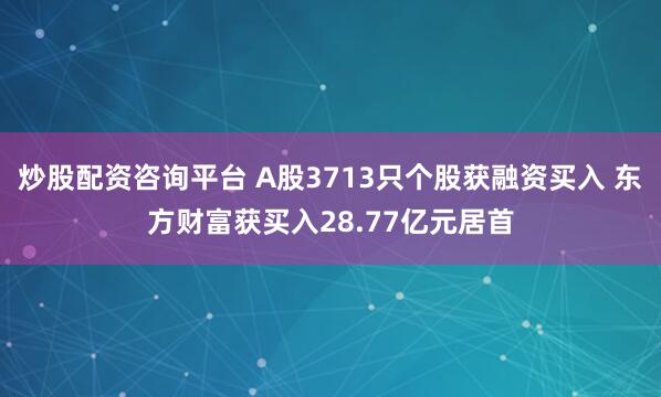 炒股配资咨询平台 A股3713只个股获融资买入 东方财富获买入28.77亿元居首