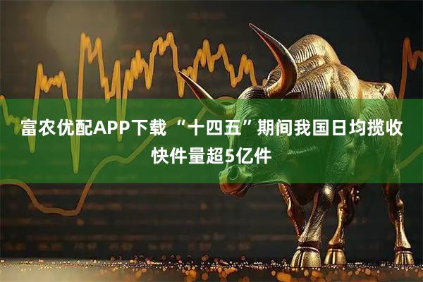 富农优配APP下载 “十四五”期间我国日均揽收快件量超5亿件