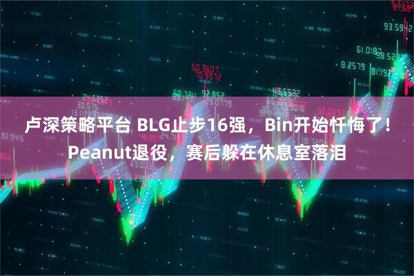 卢深策略平台 BLG止步16强,Bin开始忏悔了!Peanut退役,赛后躲在休息室落泪