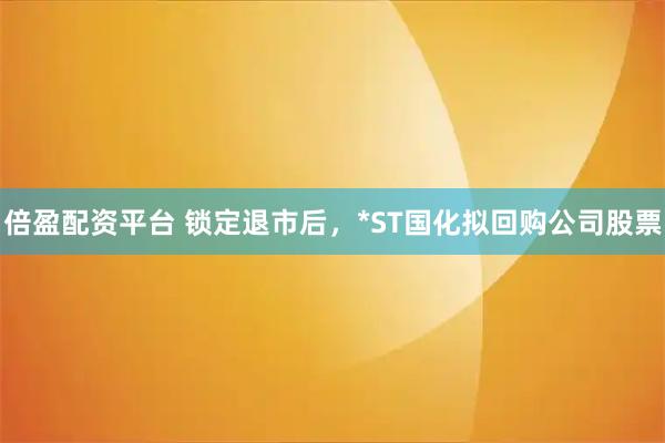 倍盈配资平台 锁定退市后，*ST国化拟回购公司股票