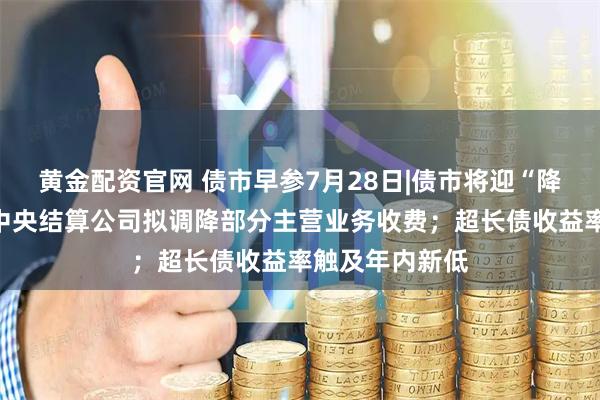 黄金配资官网 债市早参7月28日|债市将迎“降费大礼包”，中央结算公司拟调降部分主营业务收费；超长债收益率触及年内新低